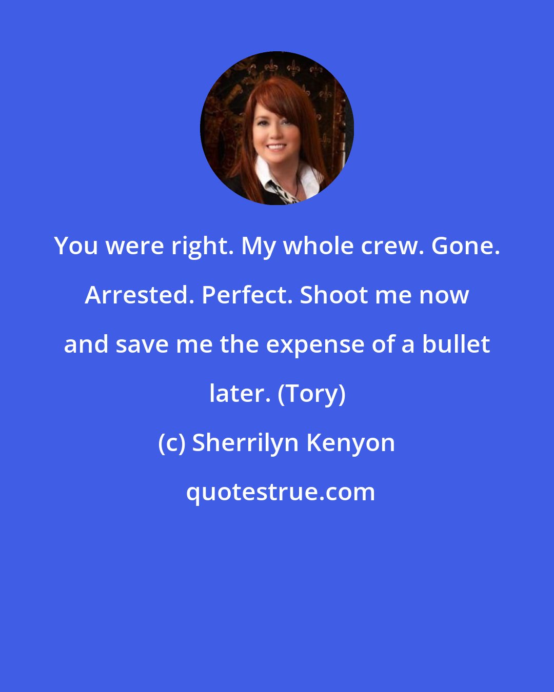 Sherrilyn Kenyon: You were right. My whole crew. Gone. Arrested. Perfect. Shoot me now and save me the expense of a bullet later. (Tory)