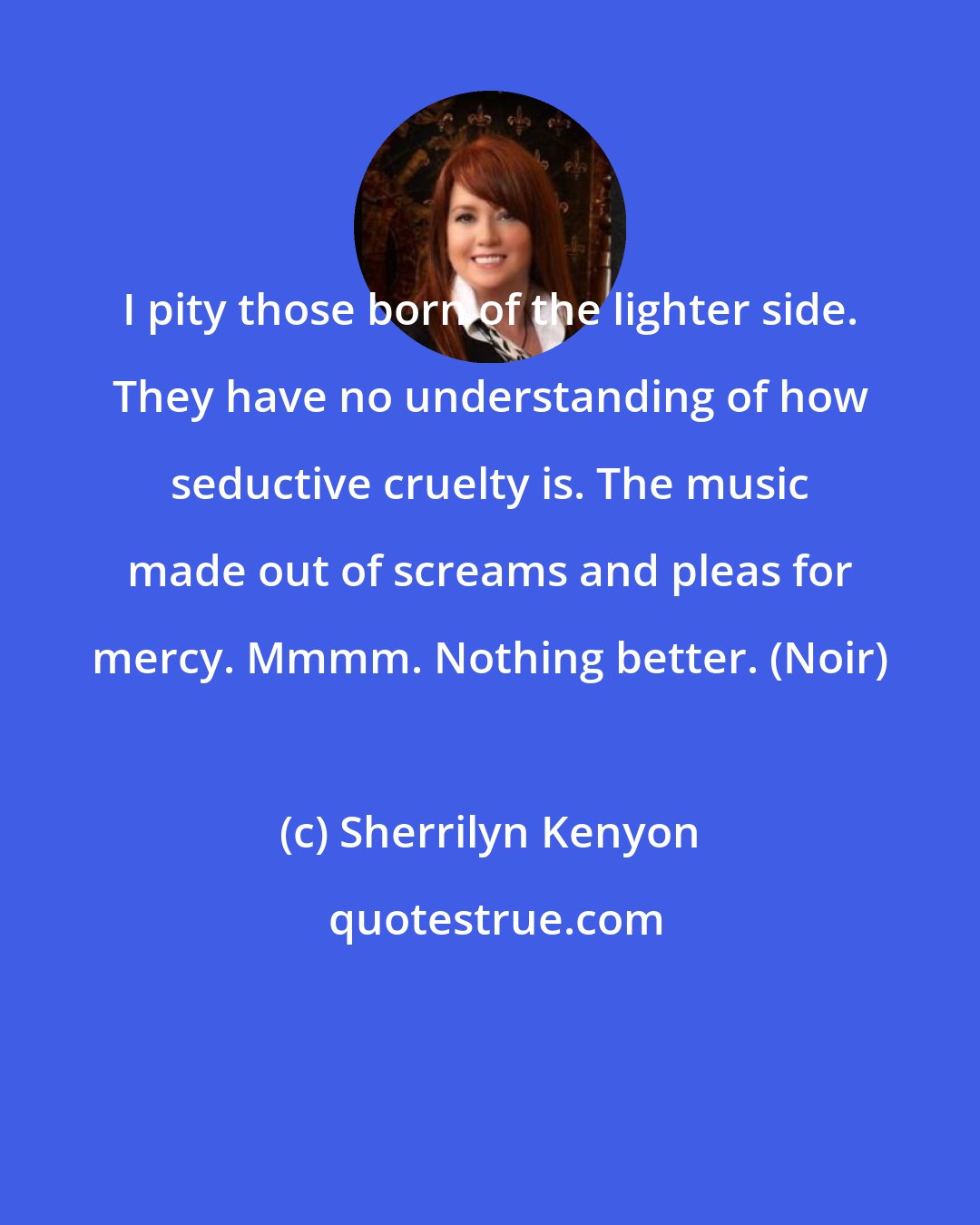 Sherrilyn Kenyon: I pity those born of the lighter side. They have no understanding of how seductive cruelty is. The music made out of screams and pleas for mercy. Mmmm. Nothing better. (Noir)