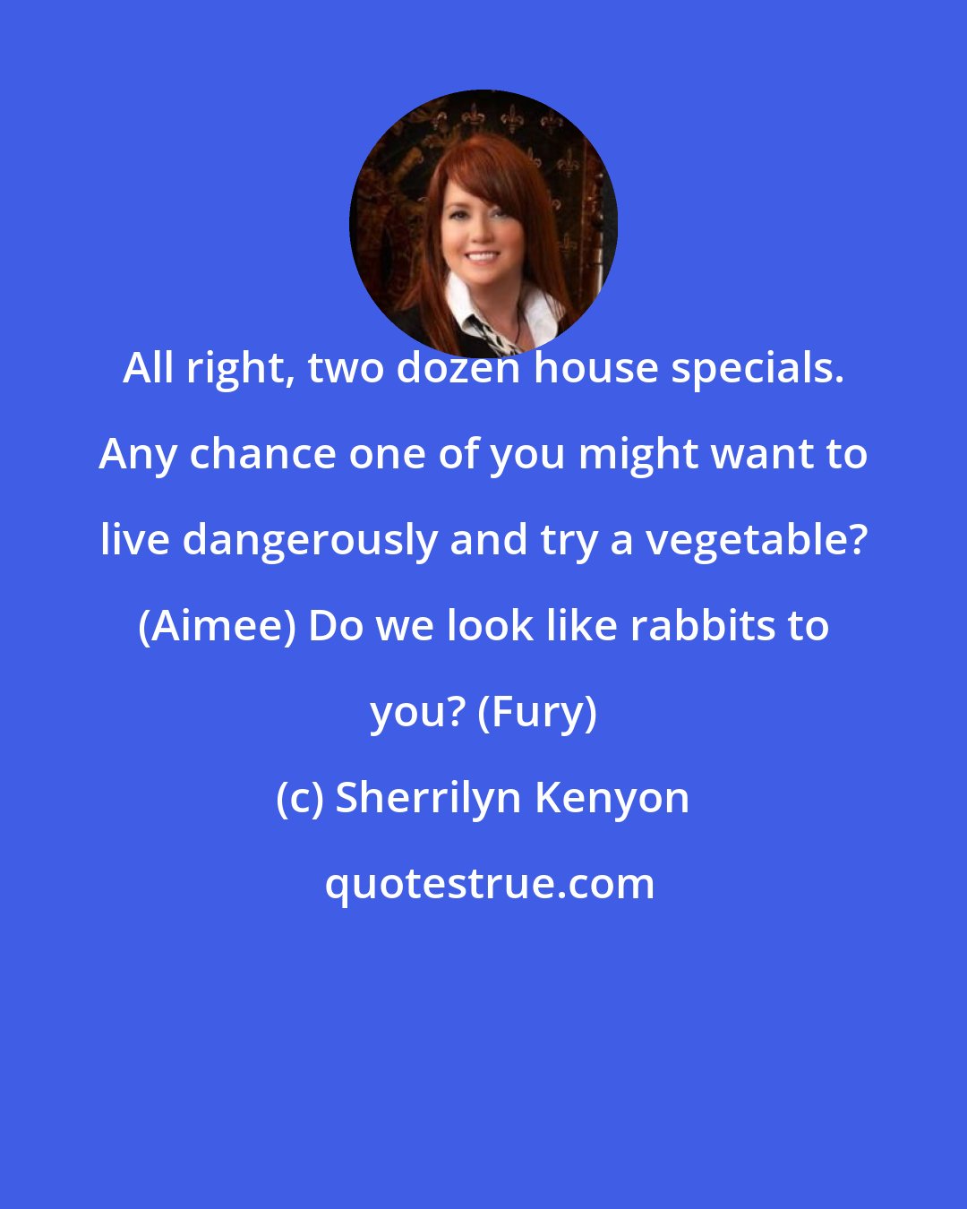 Sherrilyn Kenyon: All right, two dozen house specials. Any chance one of you might want to live dangerously and try a vegetable? (Aimee) Do we look like rabbits to you? (Fury)