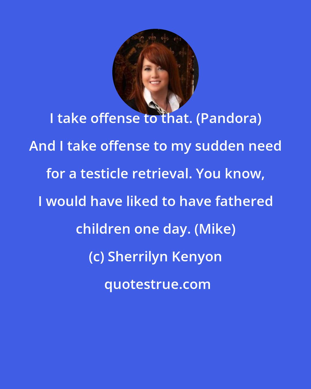 Sherrilyn Kenyon: I take offense to that. (Pandora) And I take offense to my sudden need for a testicle retrieval. You know, I would have liked to have fathered children one day. (Mike)