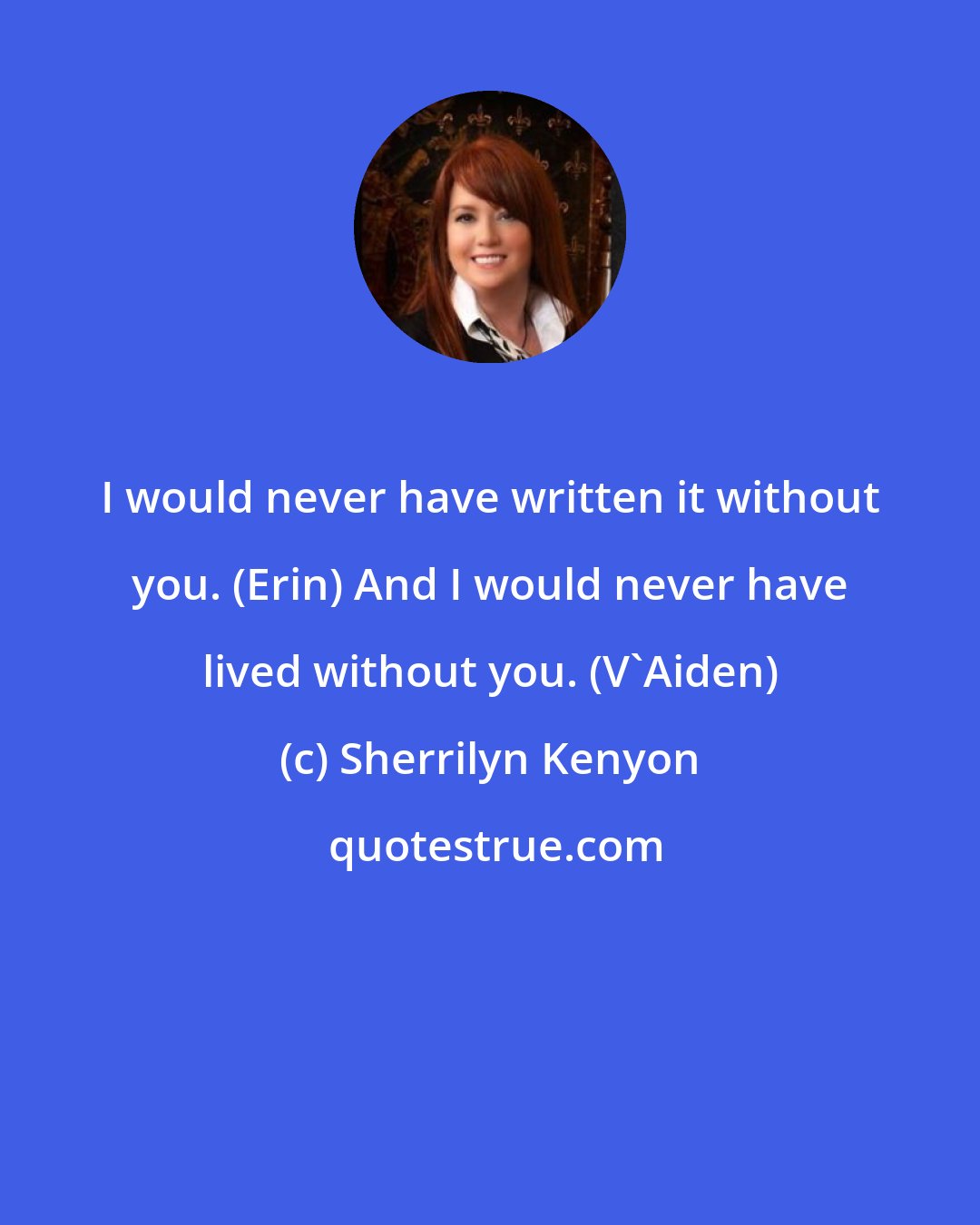 Sherrilyn Kenyon: I would never have written it without you. (Erin) And I would never have lived without you. (V'Aiden)