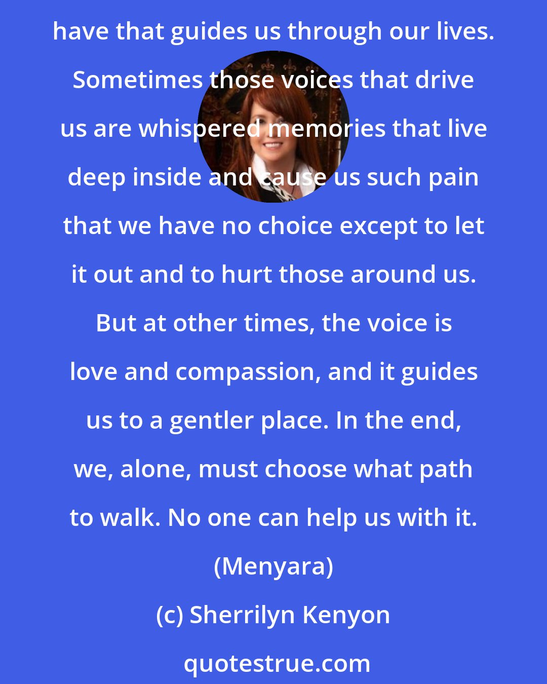 Sherrilyn Kenyon: Inside us all are pieces of that which makes the neagitve. Demons are neither good nor bad. Like you, they have many facets. It is that inner essence, or drive, if you will, that we all have that guides us through our lives. Sometimes those voices that drive us are whispered memories that live deep inside and cause us such pain that we have no choice except to let it out and to hurt those around us. But at other times, the voice is love and compassion, and it guides us to a gentler place. In the end, we, alone, must choose what path to walk. No one can help us with it. (Menyara)