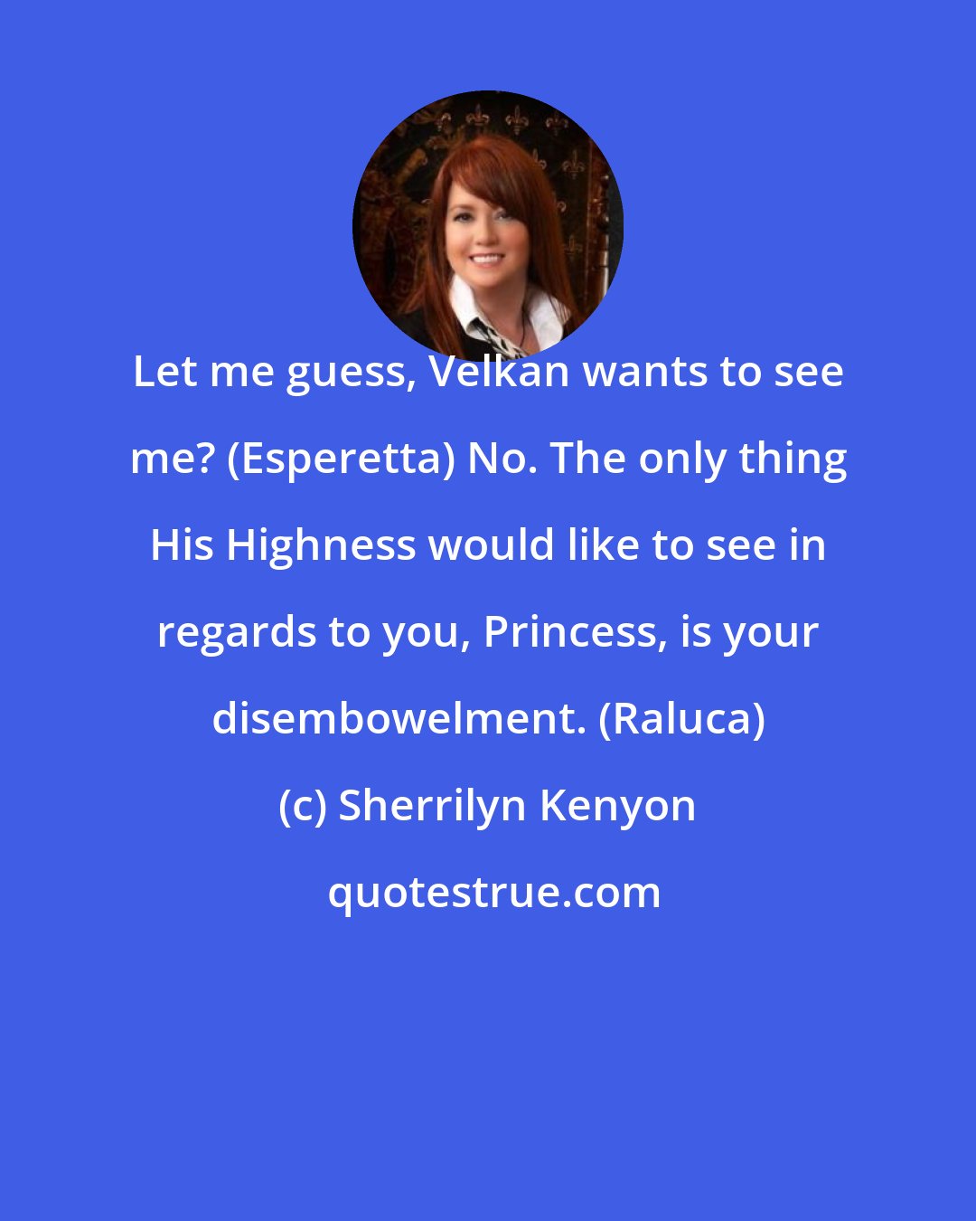 Sherrilyn Kenyon: Let me guess, Velkan wants to see me? (Esperetta) No. The only thing His Highness would like to see in regards to you, Princess, is your disembowelment. (Raluca)