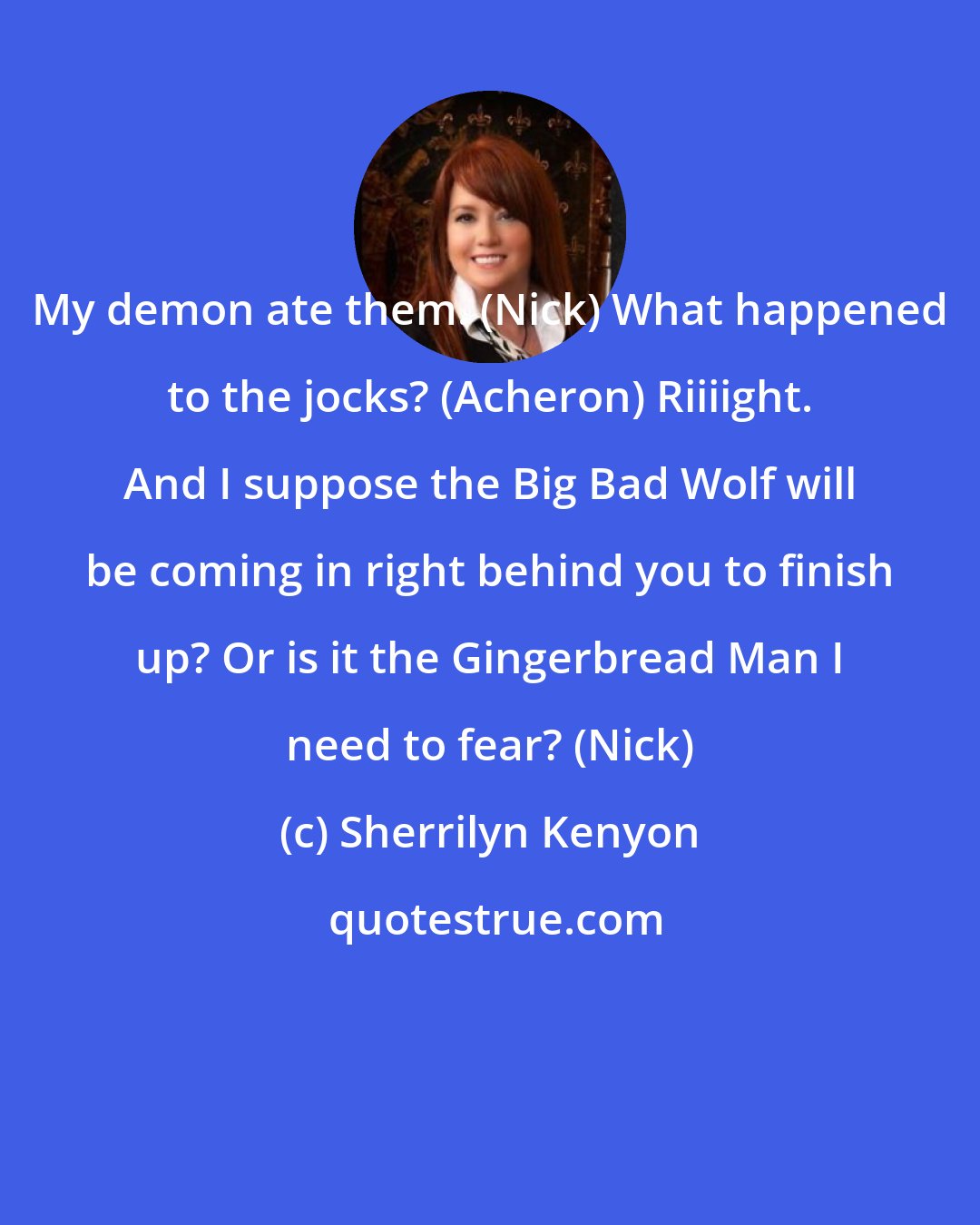 Sherrilyn Kenyon: My demon ate them. (Nick) What happened to the jocks? (Acheron) Riiiight. And I suppose the Big Bad Wolf will be coming in right behind you to finish up? Or is it the Gingerbread Man I need to fear? (Nick)