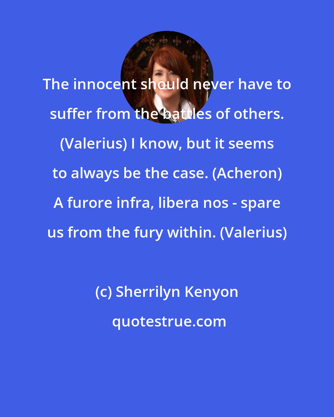 Sherrilyn Kenyon: The innocent should never have to suffer from the battles of others. (Valerius) I know, but it seems to always be the case. (Acheron) A furore infra, libera nos - spare us from the fury within. (Valerius)