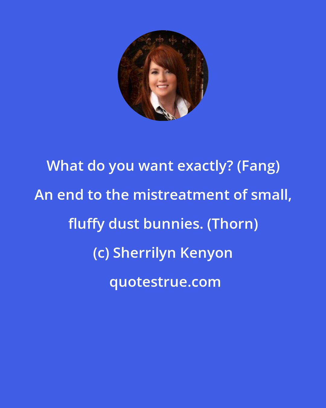 Sherrilyn Kenyon: What do you want exactly? (Fang) An end to the mistreatment of small, fluffy dust bunnies. (Thorn)