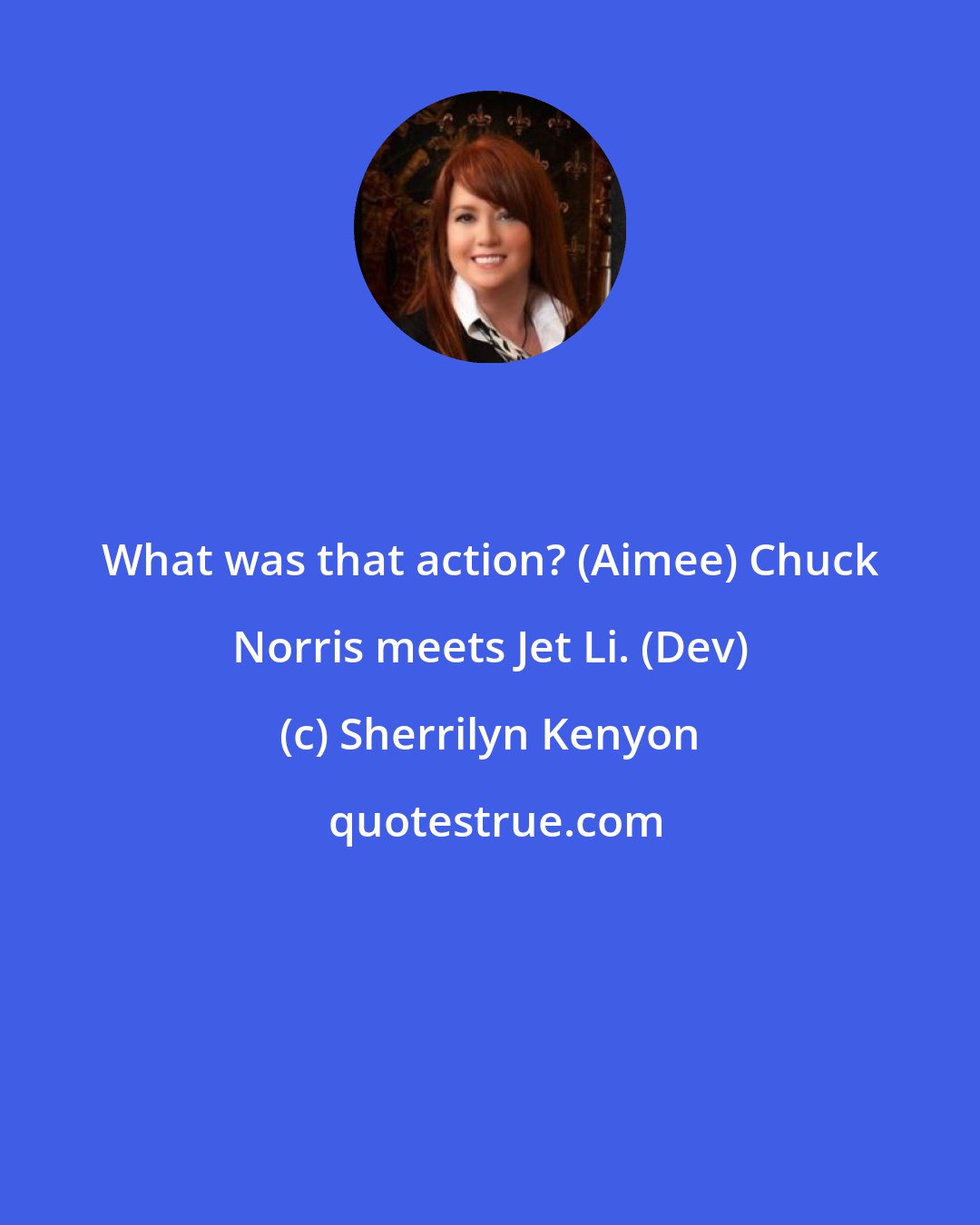 Sherrilyn Kenyon: What was that action? (Aimee) Chuck Norris meets Jet Li. (Dev)