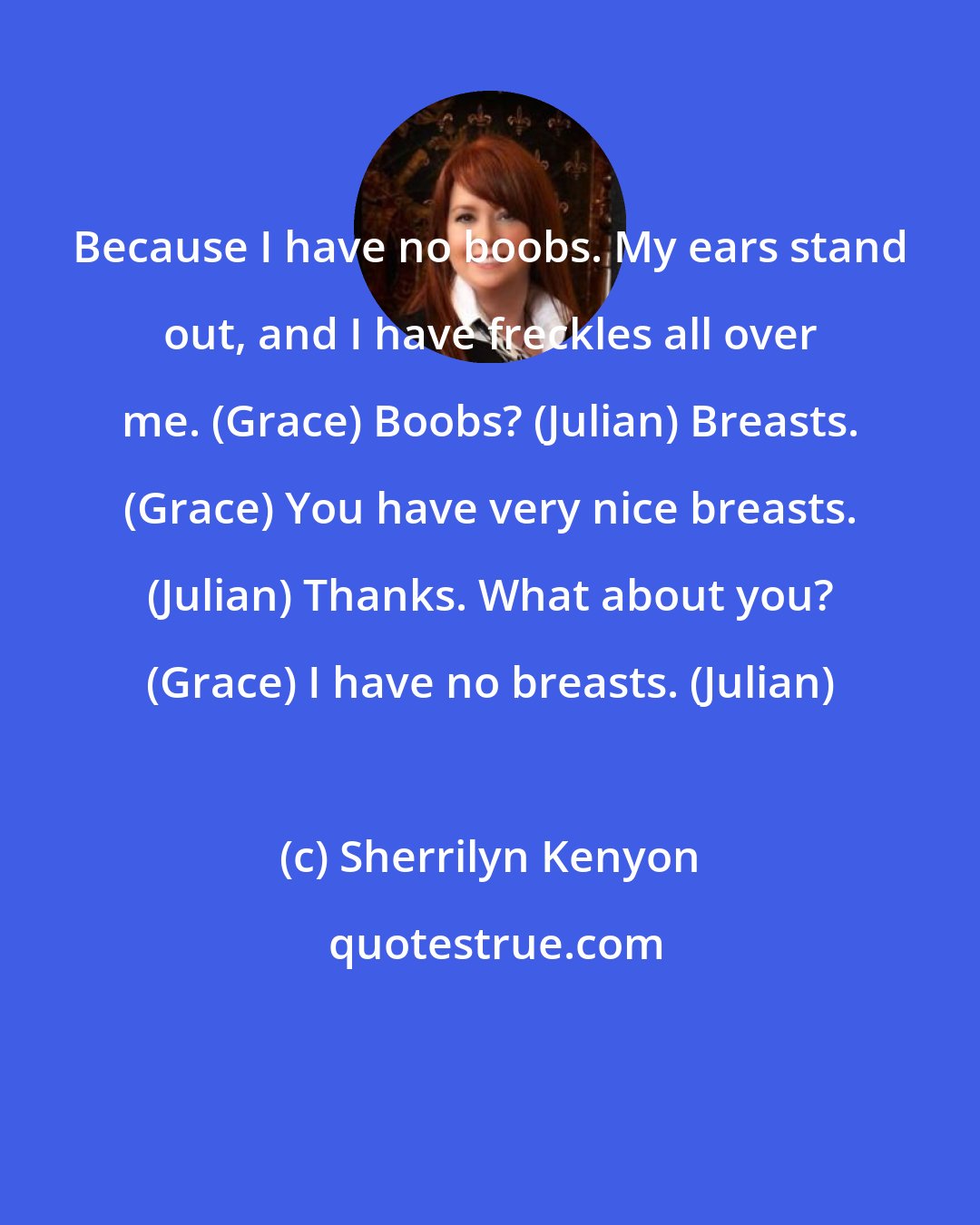 Sherrilyn Kenyon: Because I have no boobs. My ears stand out, and I have freckles all over me. (Grace) Boobs? (Julian) Breasts. (Grace) You have very nice breasts. (Julian) Thanks. What about you? (Grace) I have no breasts. (Julian)