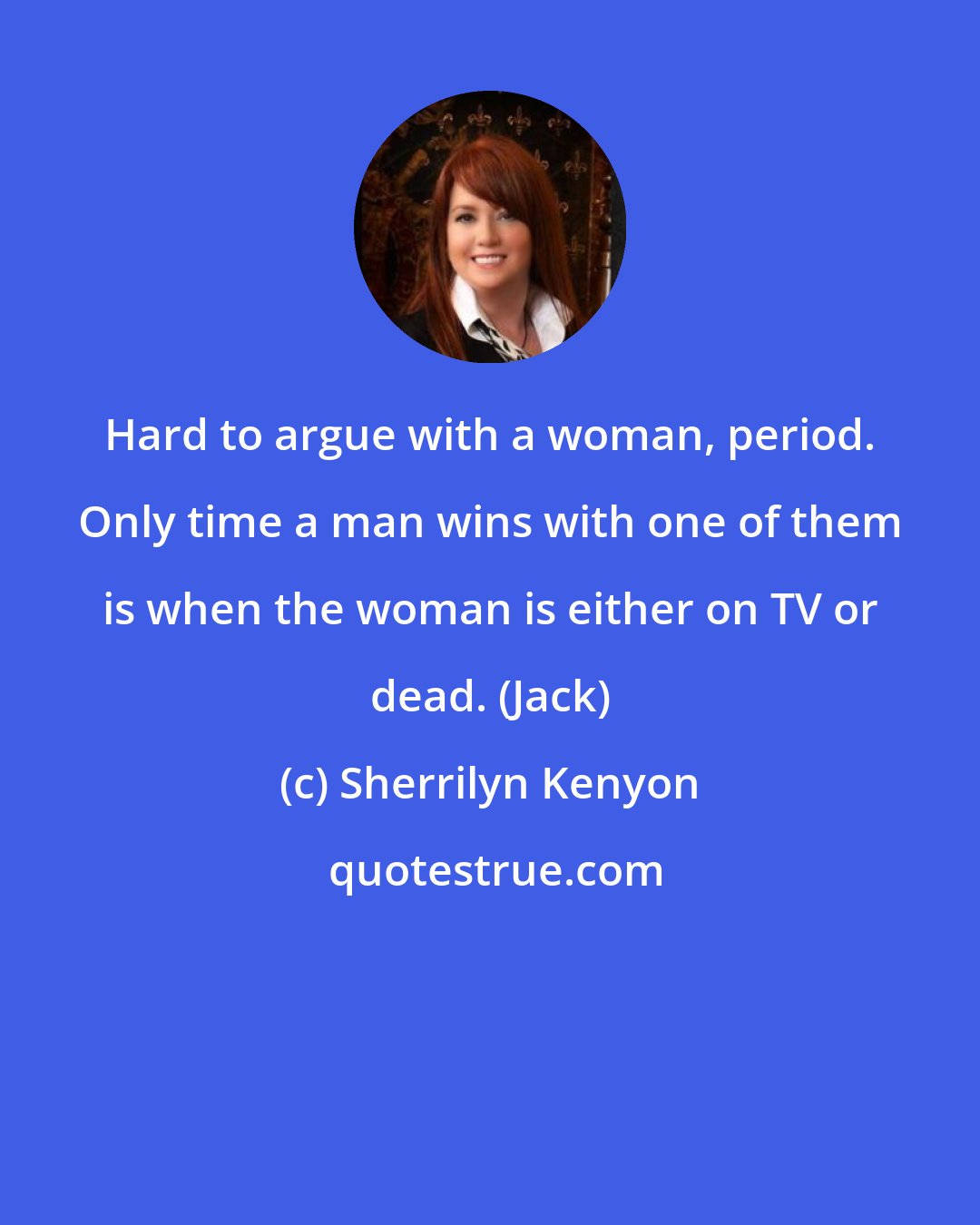 Sherrilyn Kenyon: Hard to argue with a woman, period. Only time a man wins with one of them is when the woman is either on TV or dead. (Jack)