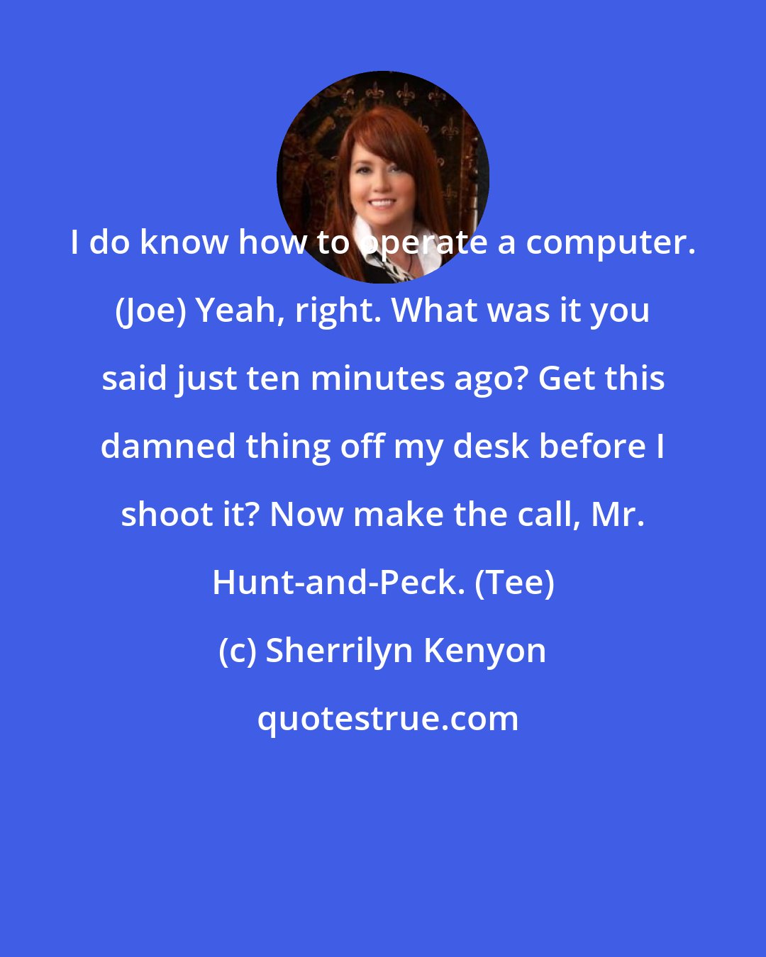 Sherrilyn Kenyon: I do know how to operate a computer. (Joe) Yeah, right. What was it you said just ten minutes ago? Get this damned thing off my desk before I shoot it? Now make the call, Mr. Hunt-and-Peck. (Tee)