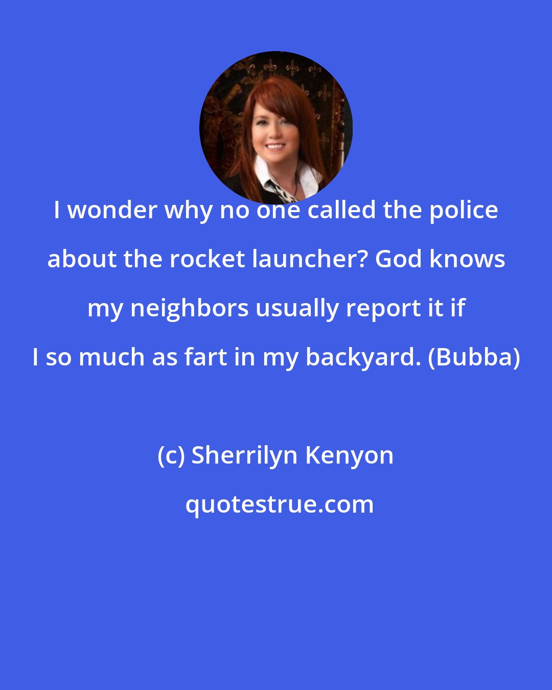 Sherrilyn Kenyon: I wonder why no one called the police about the rocket launcher? God knows my neighbors usually report it if I so much as fart in my backyard. (Bubba)