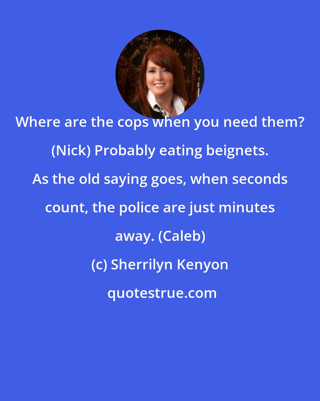 Sherrilyn Kenyon: Where are the cops when you need them? (Nick) Probably eating beignets. As the old saying goes, when seconds count, the police are just minutes away. (Caleb)