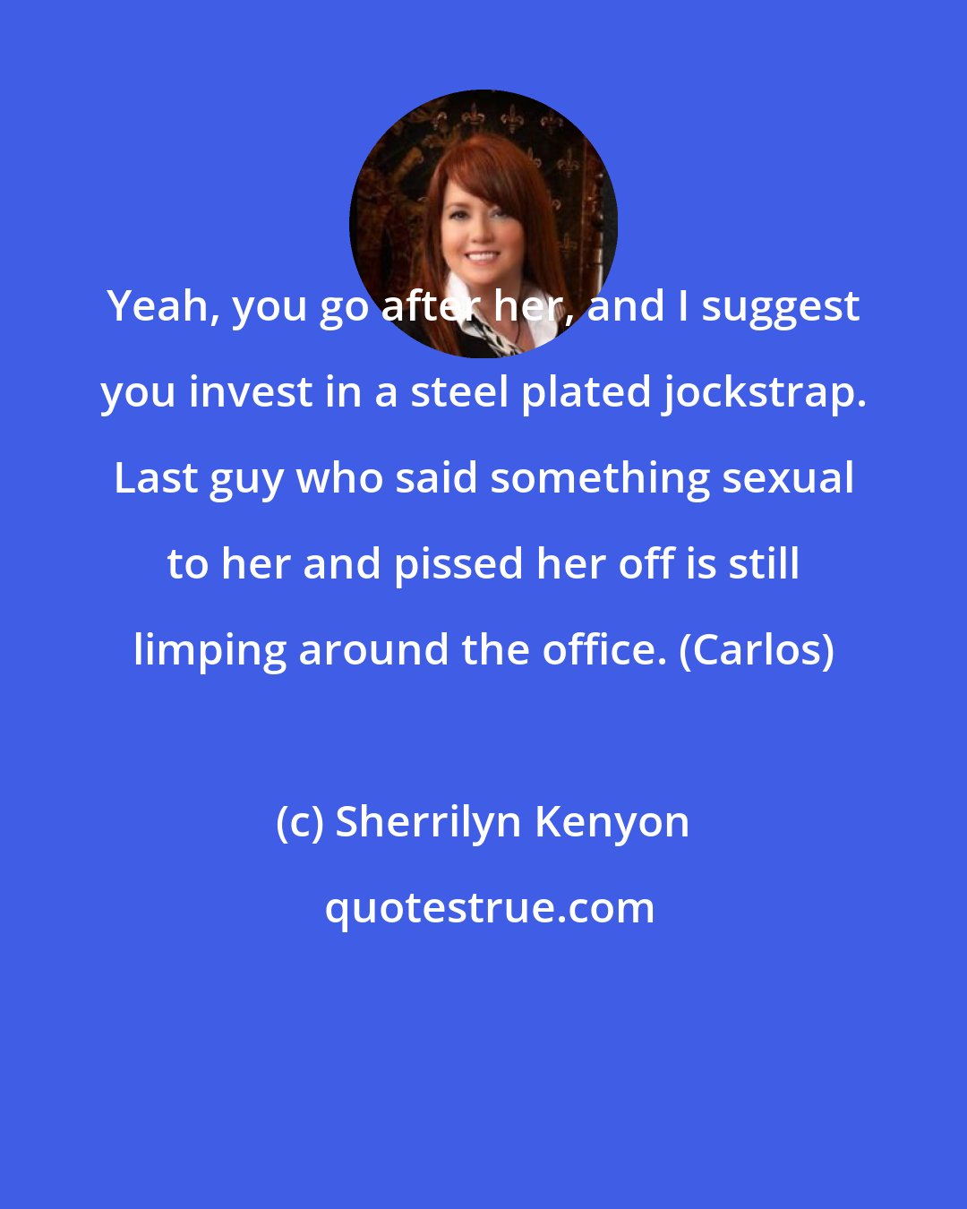 Sherrilyn Kenyon: Yeah, you go after her, and I suggest you invest in a steel plated jockstrap. Last guy who said something sexual to her and pissed her off is still limping around the office. (Carlos)