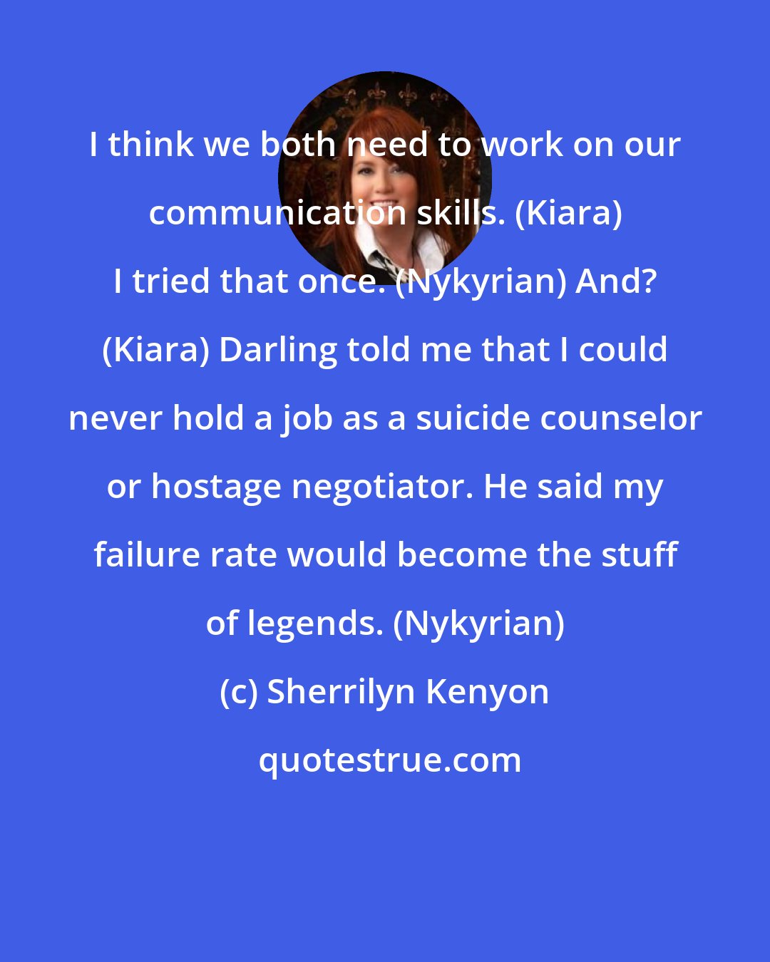 Sherrilyn Kenyon: I think we both need to work on our communication skills. (Kiara) I tried that once. (Nykyrian) And? (Kiara) Darling told me that I could never hold a job as a suicide counselor or hostage negotiator. He said my failure rate would become the stuff of legends. (Nykyrian)