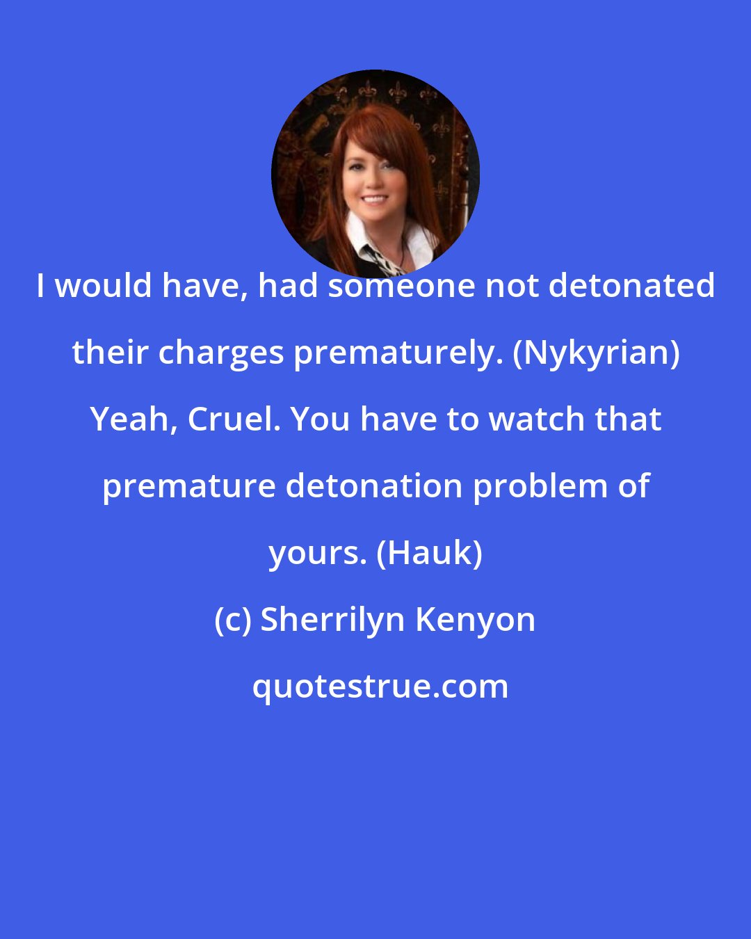 Sherrilyn Kenyon: I would have, had someone not detonated their charges prematurely. (Nykyrian) Yeah, Cruel. You have to watch that premature detonation problem of yours. (Hauk)