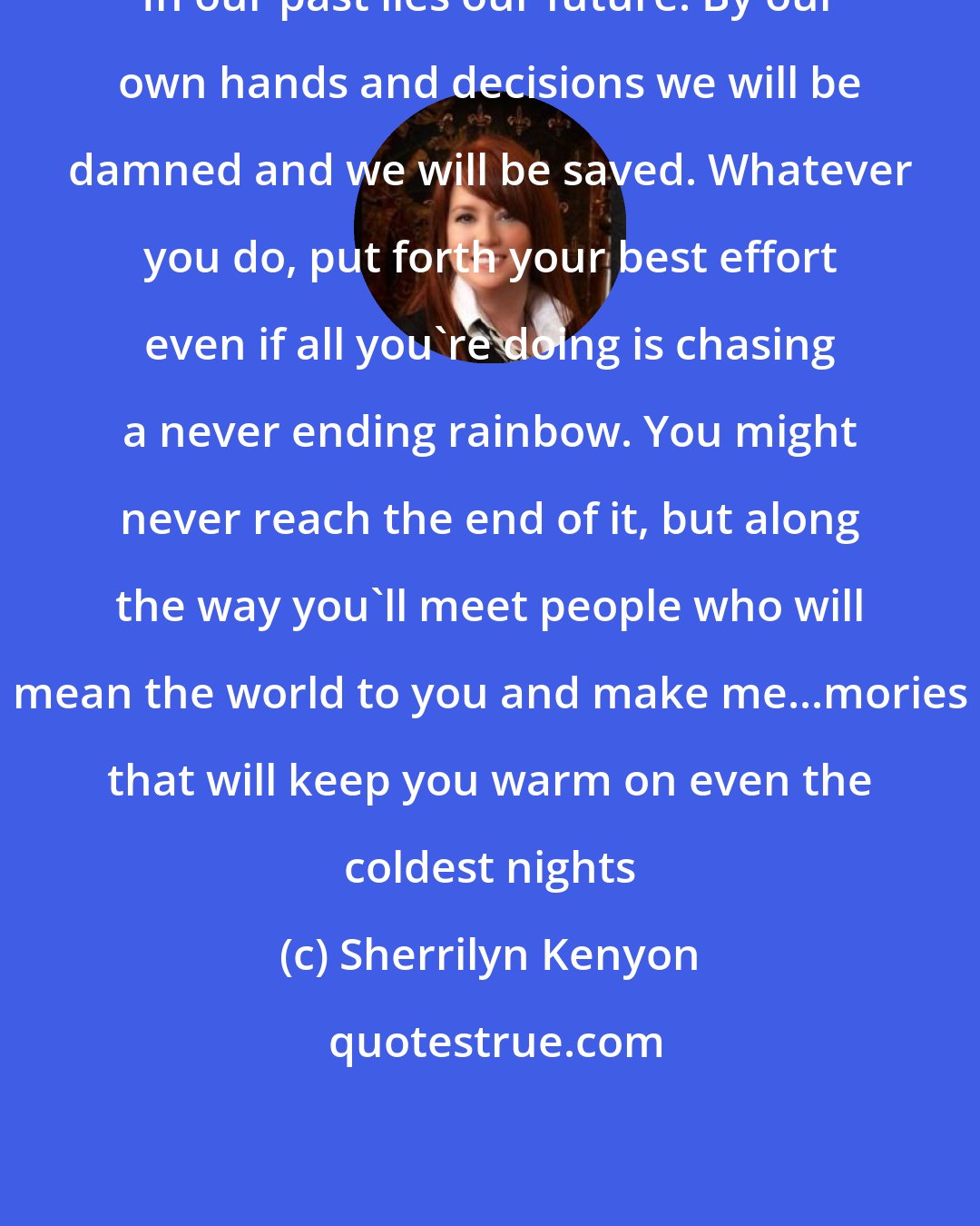 Sherrilyn Kenyon: In our past lies our future. By our own hands and decisions we will be damned and we will be saved. Whatever you do, put forth your best effort even if all you're doing is chasing a never ending rainbow. You might never reach the end of it, but along the way you'll meet people who will mean the world to you and make me...mories that will keep you warm on even the coldest nights