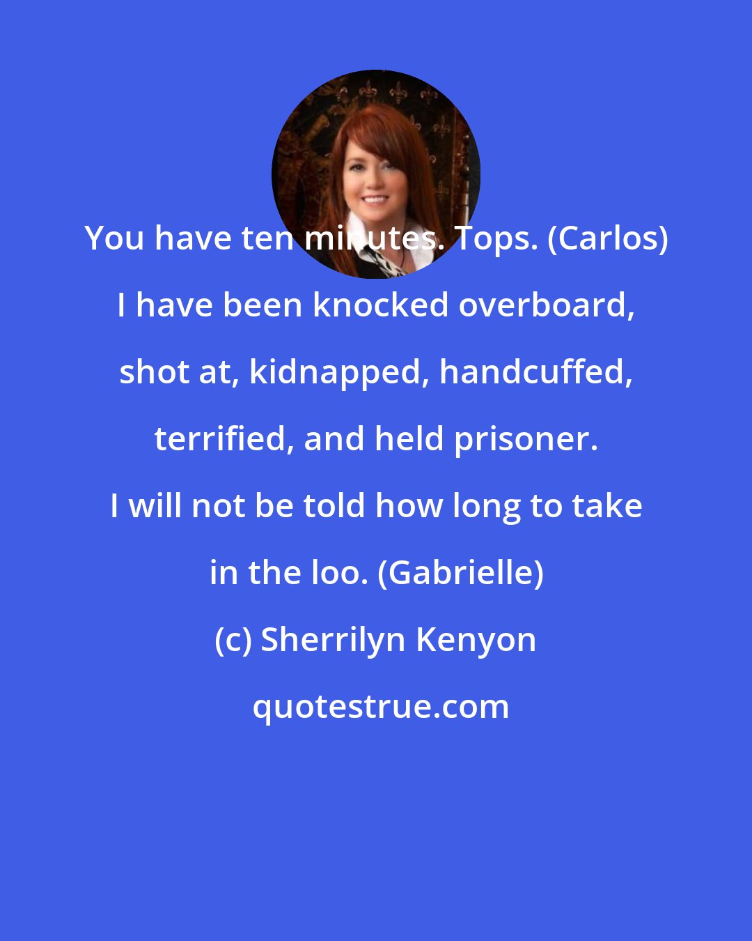 Sherrilyn Kenyon: You have ten minutes. Tops. (Carlos) I have been knocked overboard, shot at, kidnapped, handcuffed, terrified, and held prisoner. I will not be told how long to take in the loo. (Gabrielle)