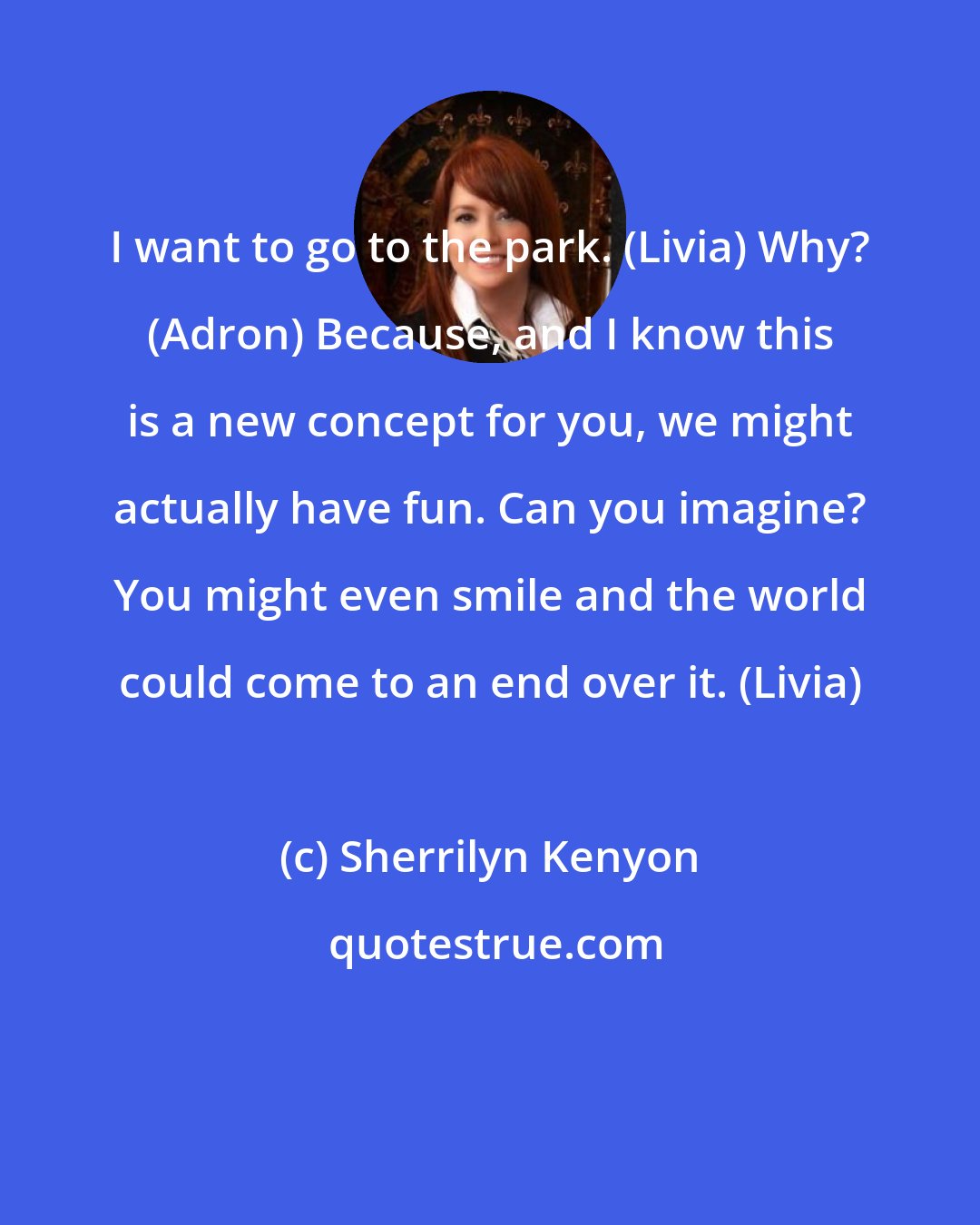 Sherrilyn Kenyon: I want to go to the park. (Livia) Why? (Adron) Because, and I know this is a new concept for you, we might actually have fun. Can you imagine? You might even smile and the world could come to an end over it. (Livia)