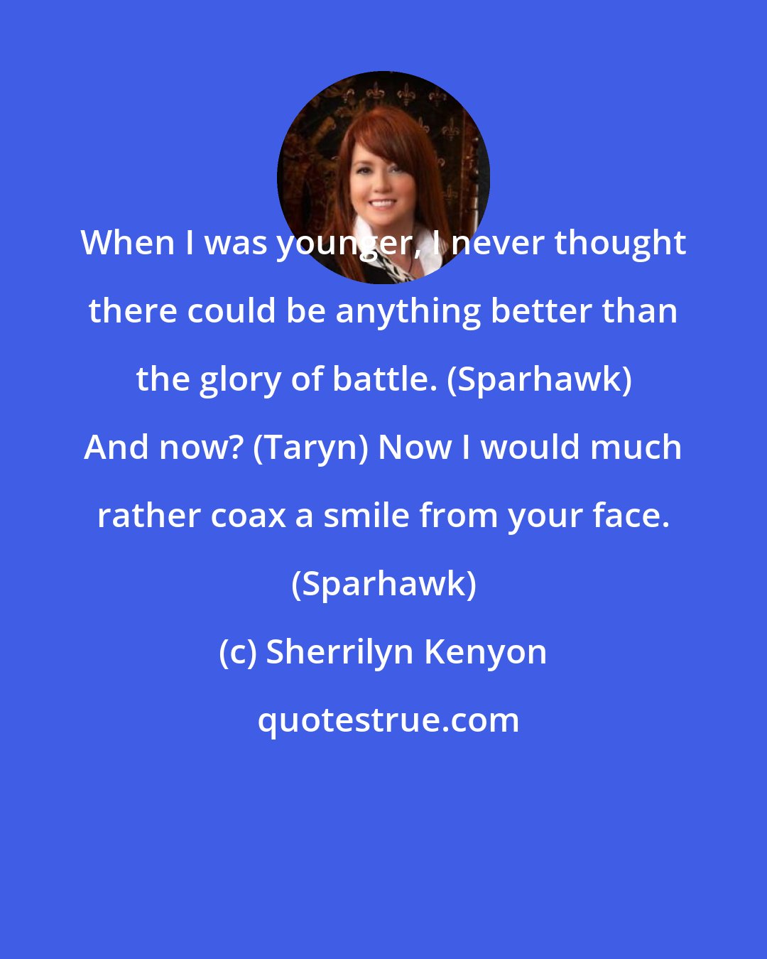 Sherrilyn Kenyon: When I was younger, I never thought there could be anything better than the glory of battle. (Sparhawk) And now? (Taryn) Now I would much rather coax a smile from your face. (Sparhawk)