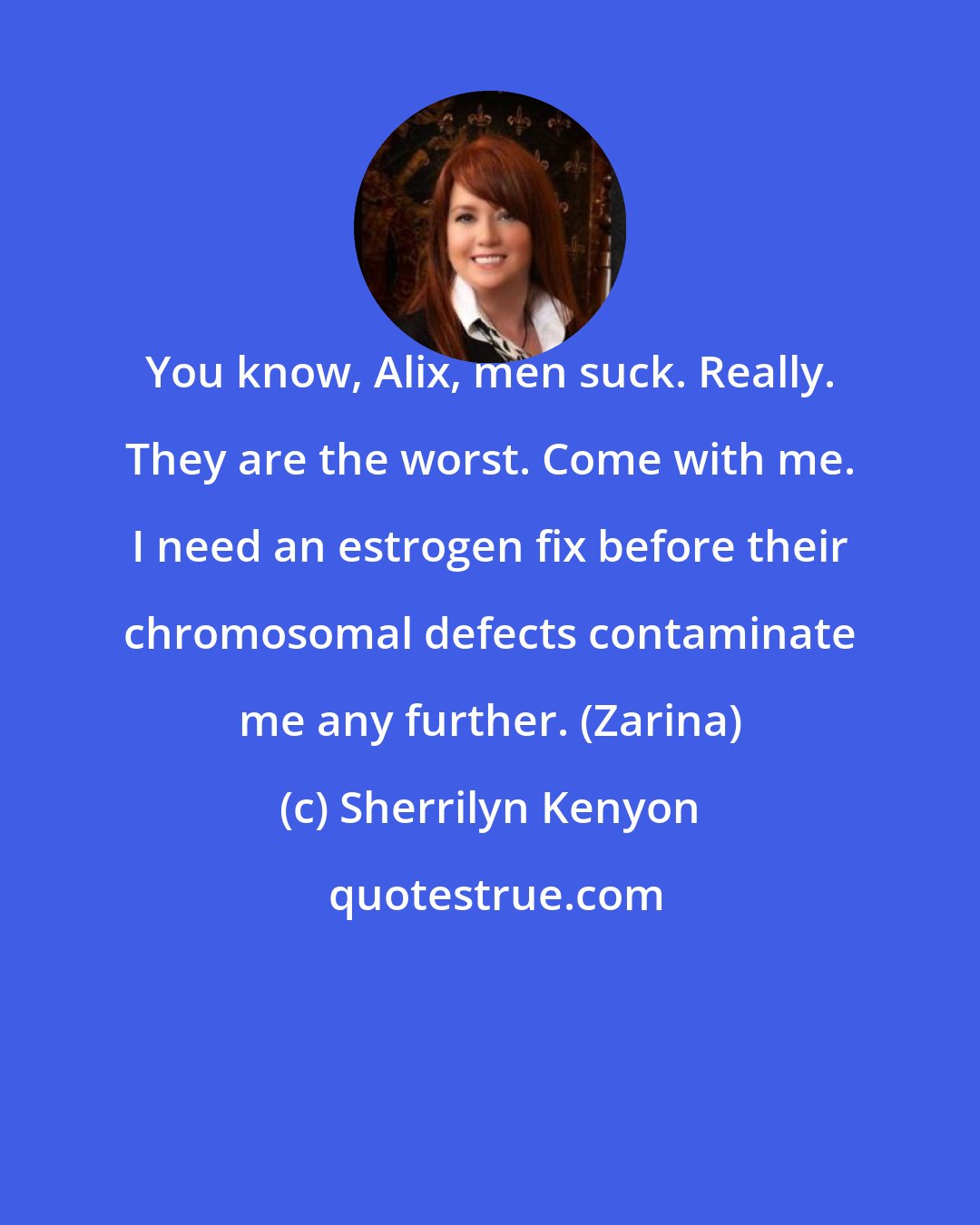 Sherrilyn Kenyon: You know, Alix, men suck. Really. They are the worst. Come with me. I need an estrogen fix before their chromosomal defects contaminate me any further. (Zarina)