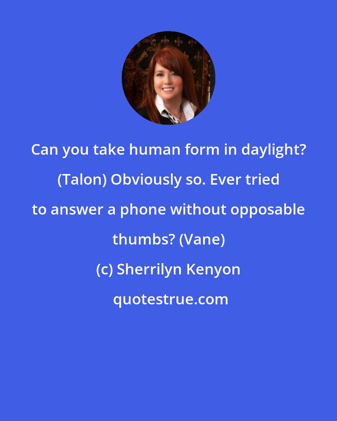 Sherrilyn Kenyon: Can you take human form in daylight? (Talon) Obviously so. Ever tried to answer a phone without opposable thumbs? (Vane)