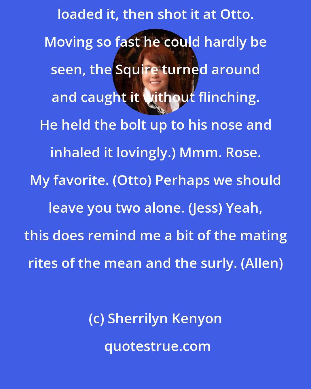 Sherrilyn Kenyon: I really hate Squires. (Syra) (She pulled another flat bolt out and loaded it, then shot it at Otto. Moving so fast he could hardly be seen, the Squire turned around and caught it without flinching. He held the bolt up to his nose and inhaled it lovingly.) Mmm. Rose. My favorite. (Otto) Perhaps we should leave you two alone. (Jess) Yeah, this does remind me a bit of the mating rites of the mean and the surly. (Allen)