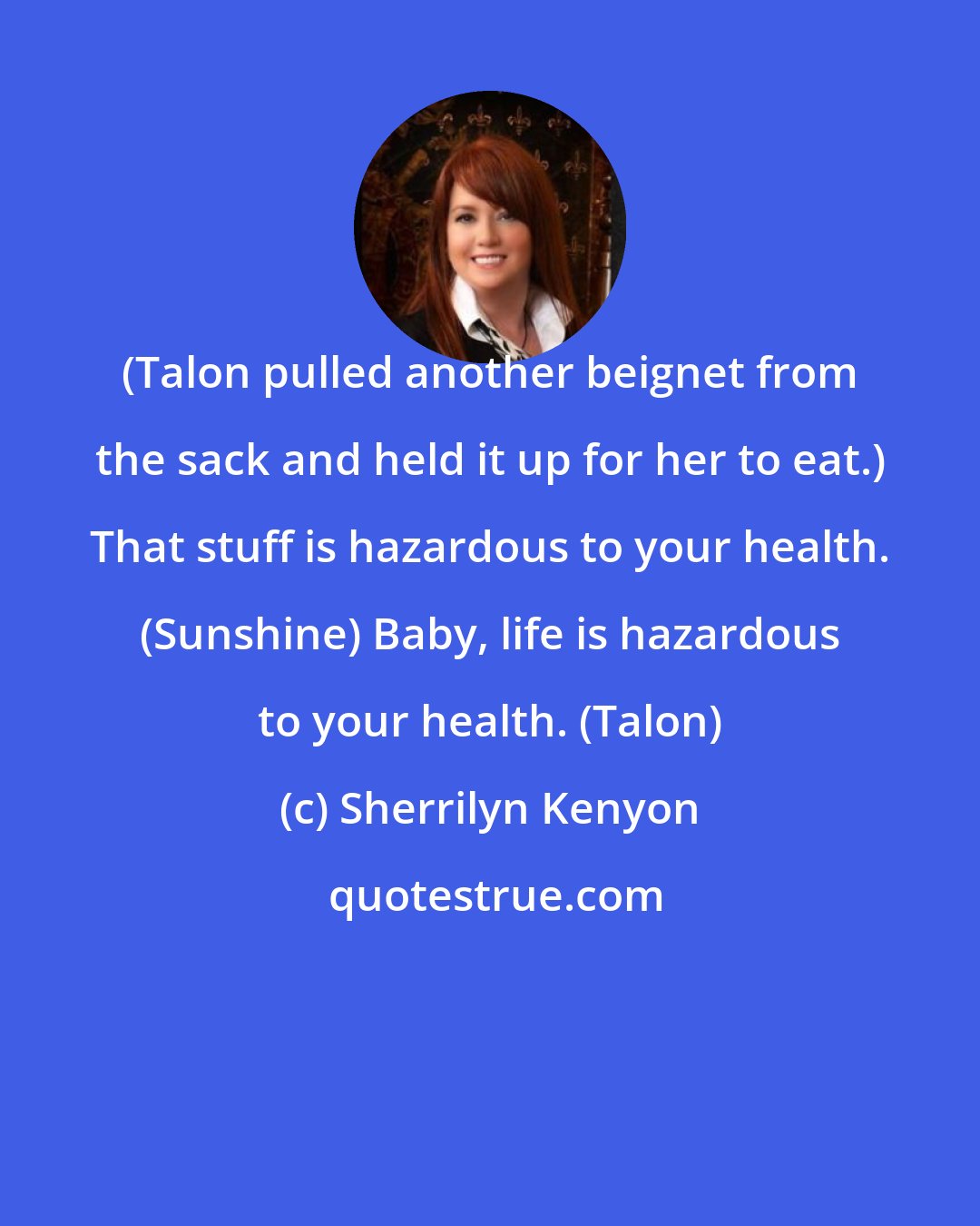 Sherrilyn Kenyon: (Talon pulled another beignet from the sack and held it up for her to eat.) That stuff is hazardous to your health. (Sunshine) Baby, life is hazardous to your health. (Talon)