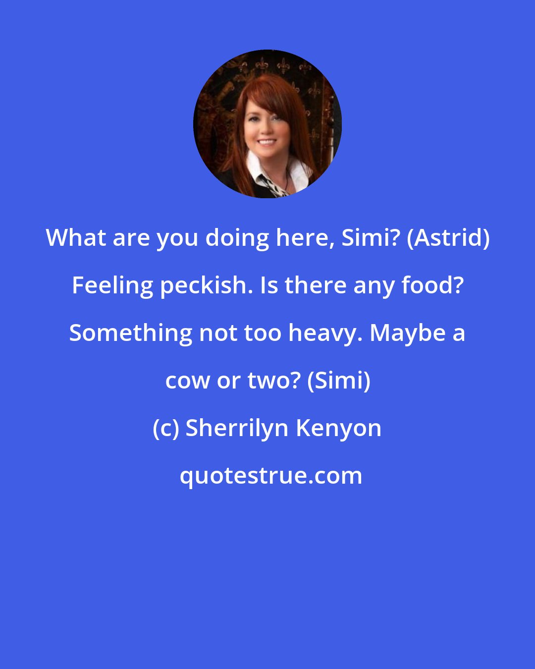 Sherrilyn Kenyon: What are you doing here, Simi? (Astrid) Feeling peckish. Is there any food? Something not too heavy. Maybe a cow or two? (Simi)