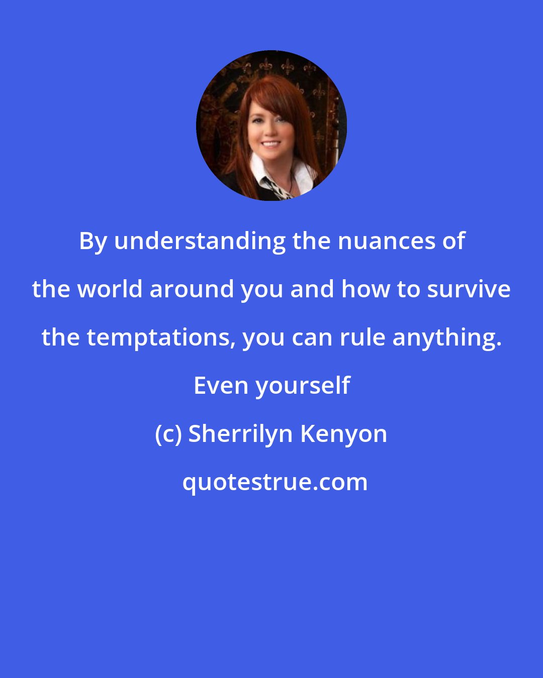 Sherrilyn Kenyon: By understanding the nuances of the world around you and how to survive the temptations, you can rule anything. Even yourself