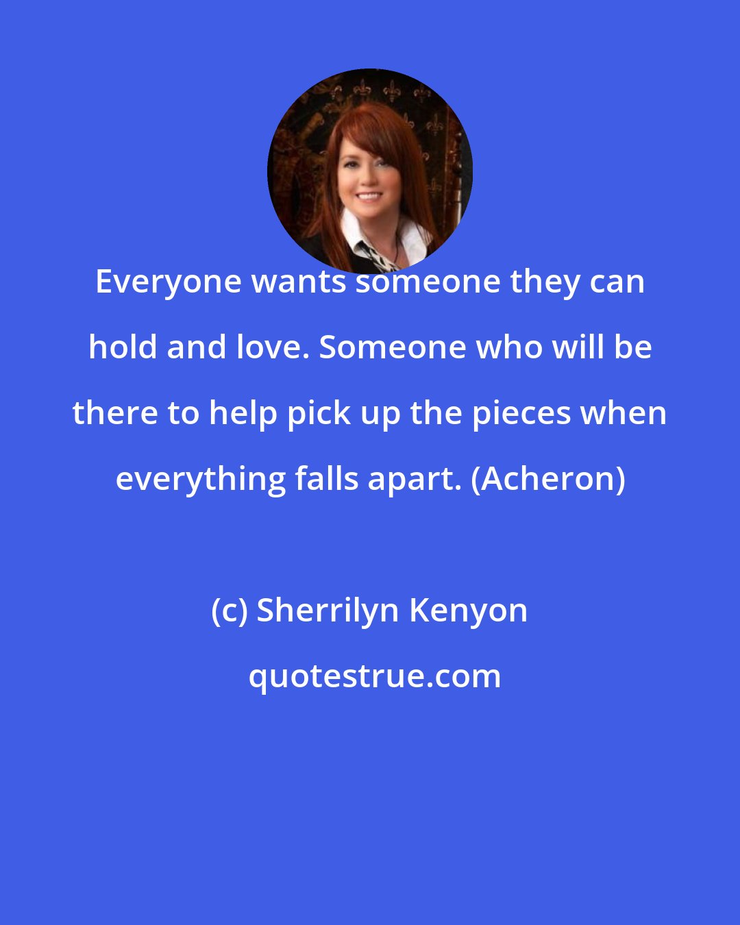 Sherrilyn Kenyon: Everyone wants someone they can hold and love. Someone who will be there to help pick up the pieces when everything falls apart. (Acheron)