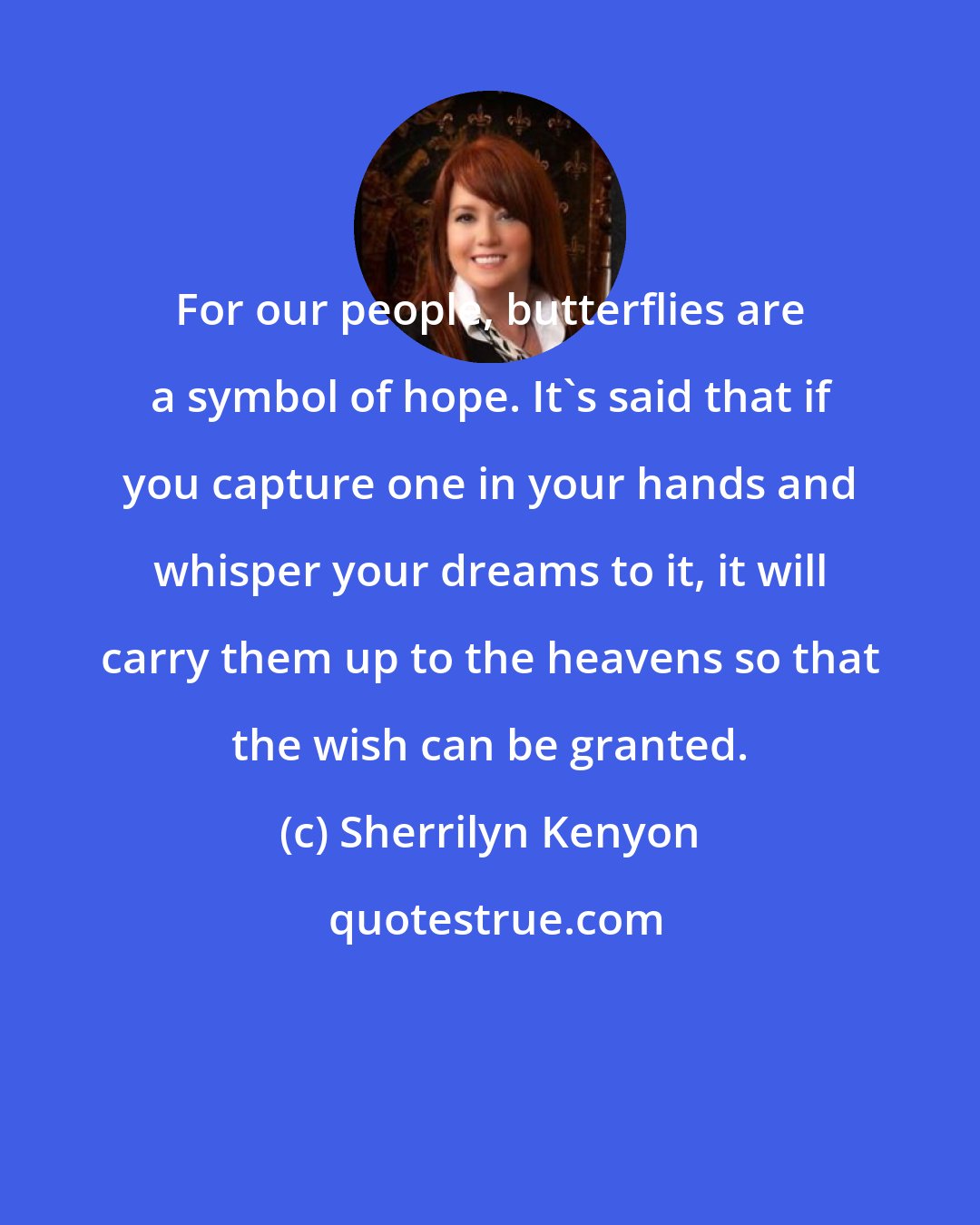 Sherrilyn Kenyon: For our people, butterflies are a symbol of hope. It's said that if you capture one in your hands and whisper your dreams to it, it will carry them up to the heavens so that the wish can be granted.