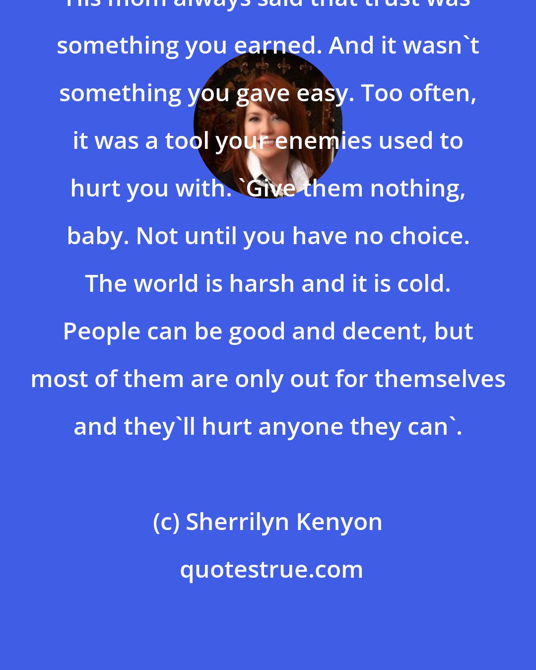 Sherrilyn Kenyon: His mom always said that trust was something you earned. And it wasn't something you gave easy. Too often, it was a tool your enemies used to hurt you with. 'Give them nothing, baby. Not until you have no choice. The world is harsh and it is cold. People can be good and decent, but most of them are only out for themselves and they'll hurt anyone they can'.