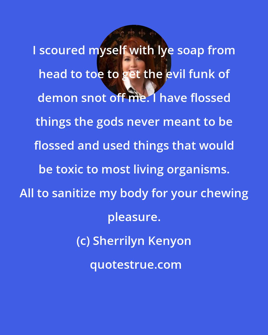 Sherrilyn Kenyon: I scoured myself with lye soap from head to toe to get the evil funk of demon snot off me. I have flossed things the gods never meant to be flossed and used things that would be toxic to most living organisms. All to sanitize my body for your chewing pleasure.