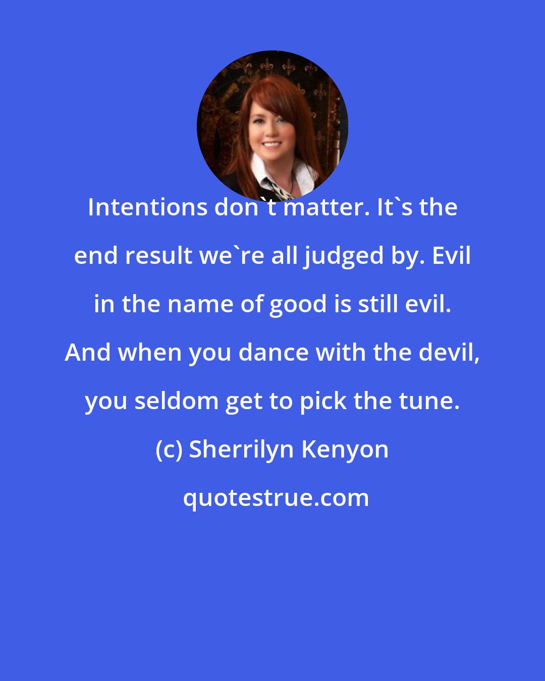 Sherrilyn Kenyon: Intentions don't matter. It's the end result we're all judged by. Evil in the name of good is still evil. And when you dance with the devil, you seldom get to pick the tune.