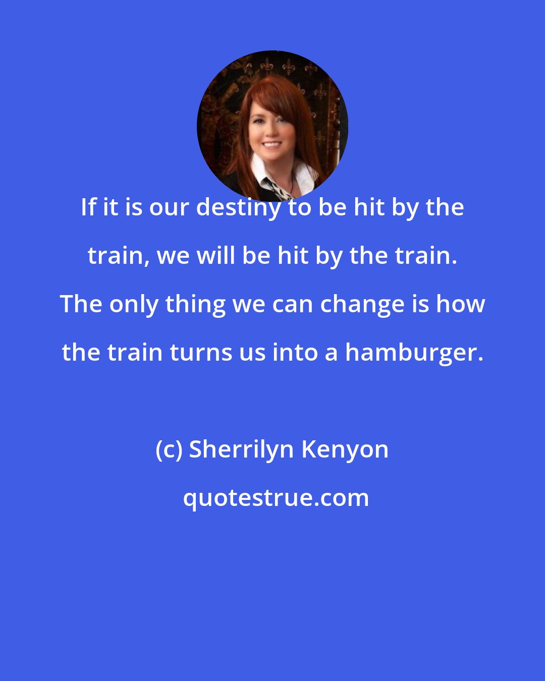 Sherrilyn Kenyon: If it is our destiny to be hit by the train, we will be hit by the train. The only thing we can change is how the train turns us into a hamburger.