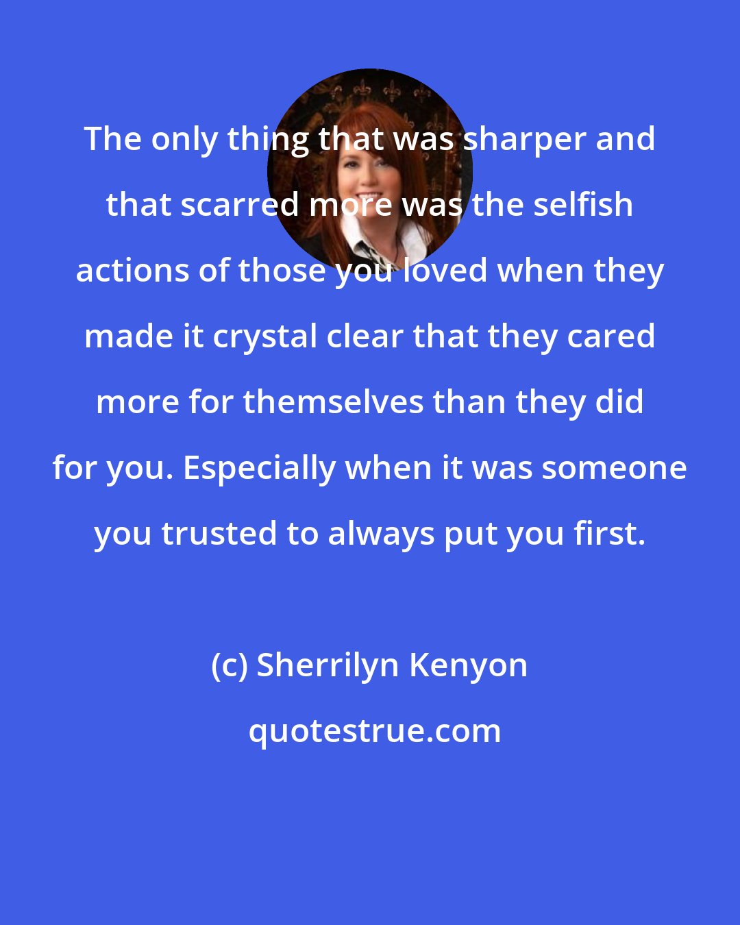 Sherrilyn Kenyon: The only thing that was sharper and that scarred more was the selfish actions of those you loved when they made it crystal clear that they cared more for themselves than they did for you. Especially when it was someone you trusted to always put you first.