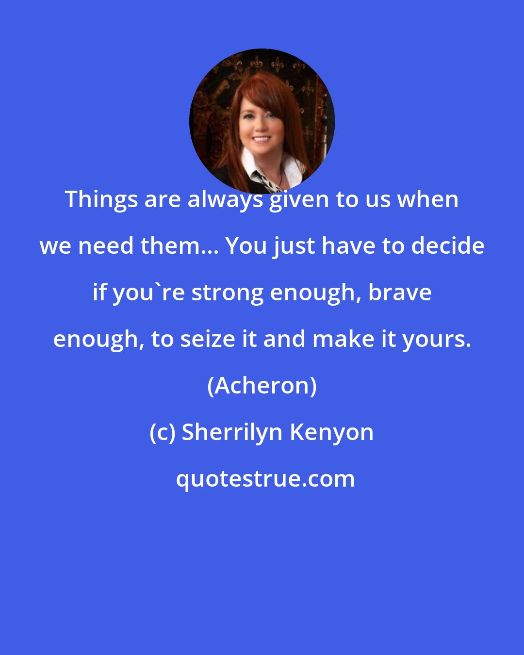 Sherrilyn Kenyon: Things are always given to us when we need them... You just have to decide if you're strong enough, brave enough, to seize it and make it yours. (Acheron)