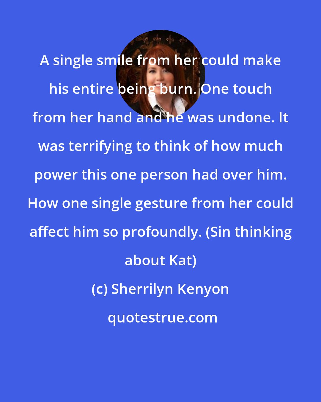 Sherrilyn Kenyon: A single smile from her could make his entire being burn. One touch from her hand and he was undone. It was terrifying to think of how much power this one person had over him. How one single gesture from her could affect him so profoundly. (Sin thinking about Kat)