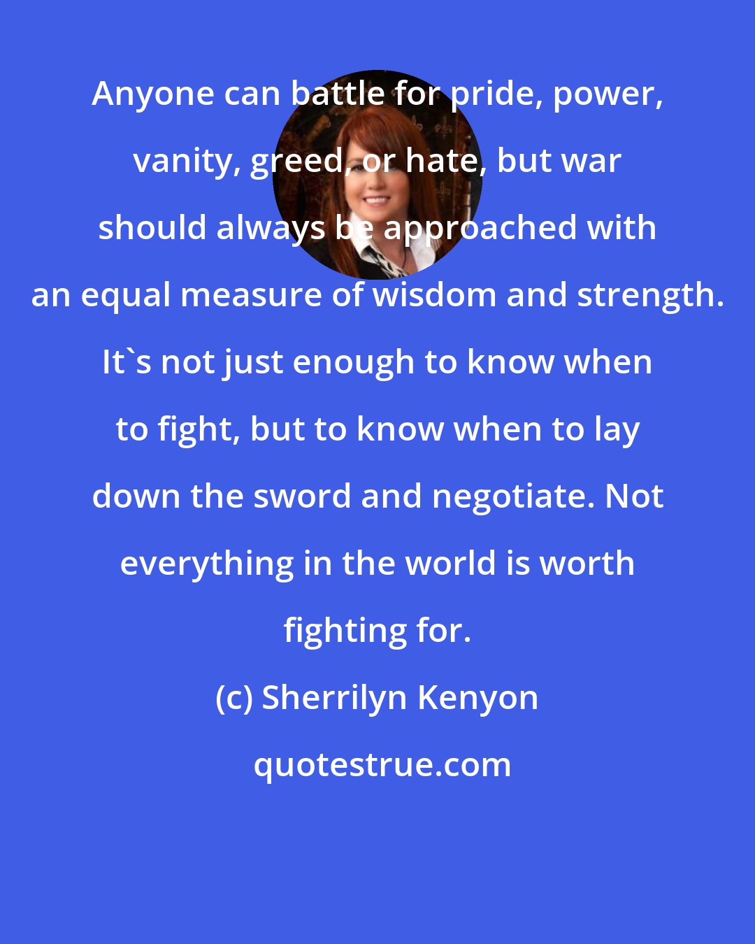 Sherrilyn Kenyon: Anyone can battle for pride, power, vanity, greed, or hate, but war should always be approached with an equal measure of wisdom and strength. It's not just enough to know when to fight, but to know when to lay down the sword and negotiate. Not everything in the world is worth fighting for.