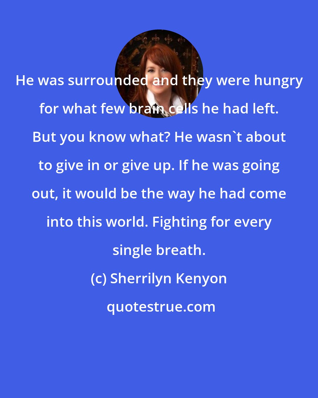 Sherrilyn Kenyon: He was surrounded and they were hungry for what few brain cells he had left. But you know what? He wasn't about to give in or give up. If he was going out, it would be the way he had come into this world. Fighting for every single breath.