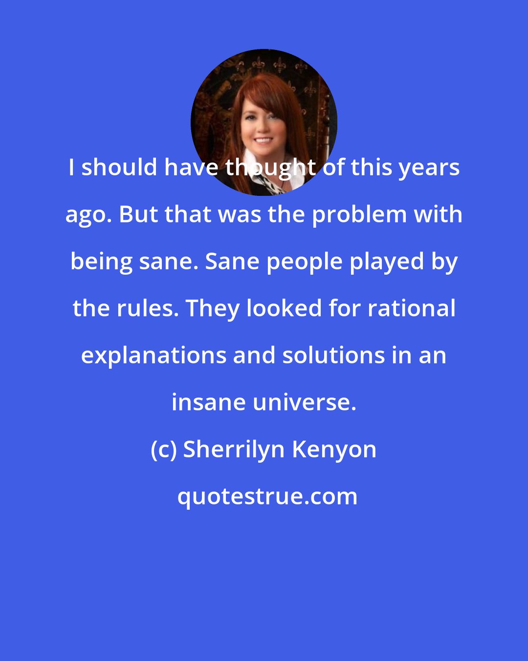 Sherrilyn Kenyon: I should have thought of this years ago. But that was the problem with being sane. Sane people played by the rules. They looked for rational explanations and solutions in an insane universe.