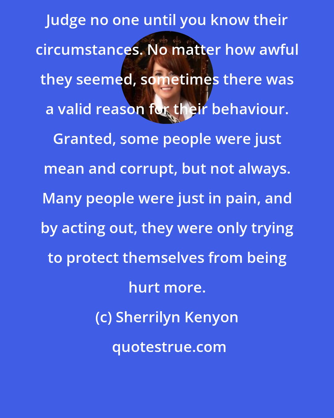 Sherrilyn Kenyon: Judge no one until you know their circumstances. No matter how awful they seemed, sometimes there was a valid reason for their behaviour. Granted, some people were just mean and corrupt, but not always. Many people were just in pain, and by acting out, they were only trying to protect themselves from being hurt more.