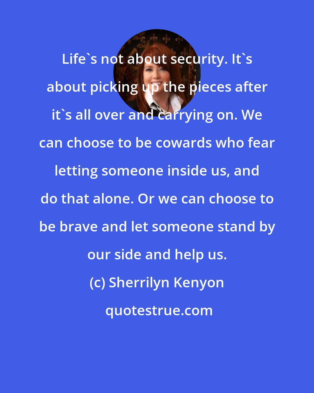 Sherrilyn Kenyon: Life's not about security. It's about picking up the pieces after it's all over and carrying on. We can choose to be cowards who fear letting someone inside us, and do that alone. Or we can choose to be brave and let someone stand by our side and help us.