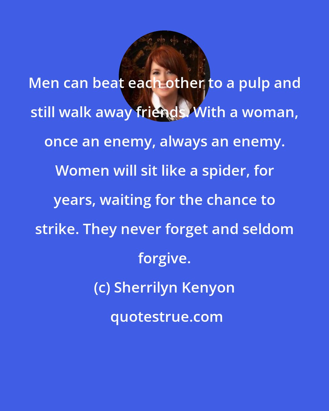 Sherrilyn Kenyon: Men can beat each other to a pulp and still walk away friends. With a woman, once an enemy, always an enemy. Women will sit like a spider, for years, waiting for the chance to strike. They never forget and seldom forgive.