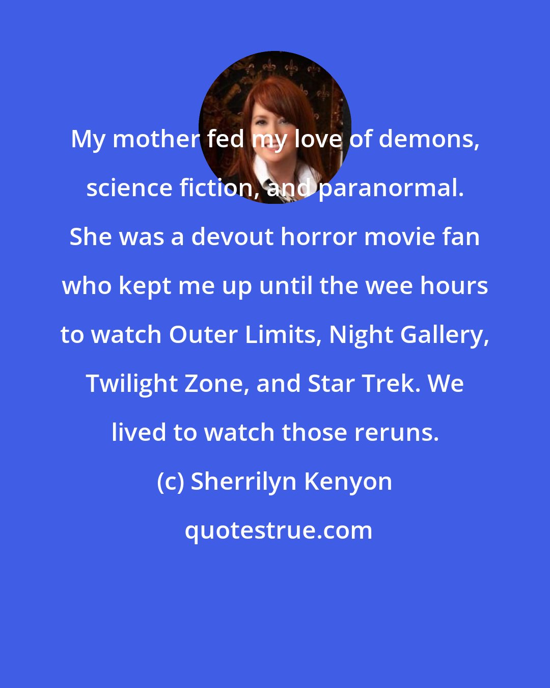 Sherrilyn Kenyon: My mother fed my love of demons, science fiction, and paranormal. She was a devout horror movie fan who kept me up until the wee hours to watch Outer Limits, Night Gallery, Twilight Zone, and Star Trek. We lived to watch those reruns.