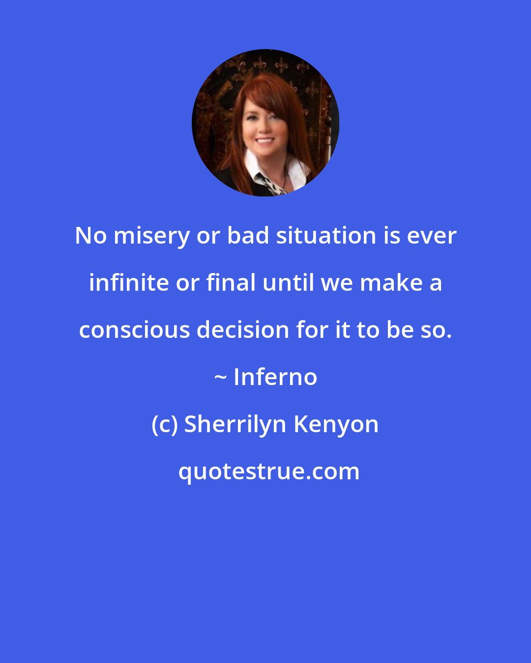 Sherrilyn Kenyon: No misery or bad situation is ever infinite or final until we make a conscious decision for it to be so. ~ Inferno