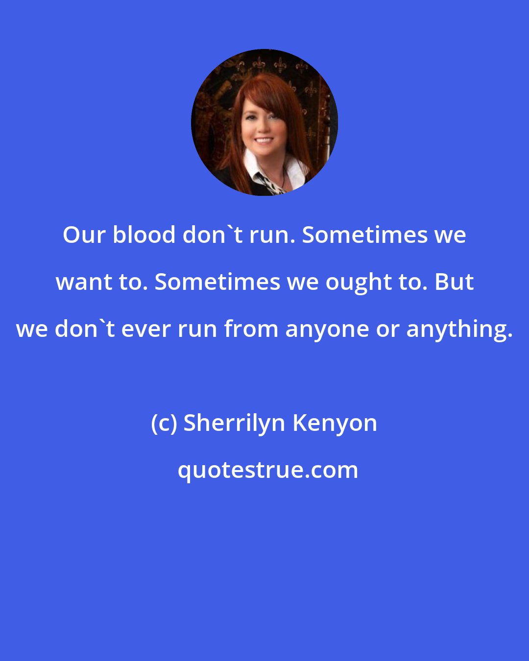 Sherrilyn Kenyon: Our blood don't run. Sometimes we want to. Sometimes we ought to. But we don't ever run from anyone or anything.