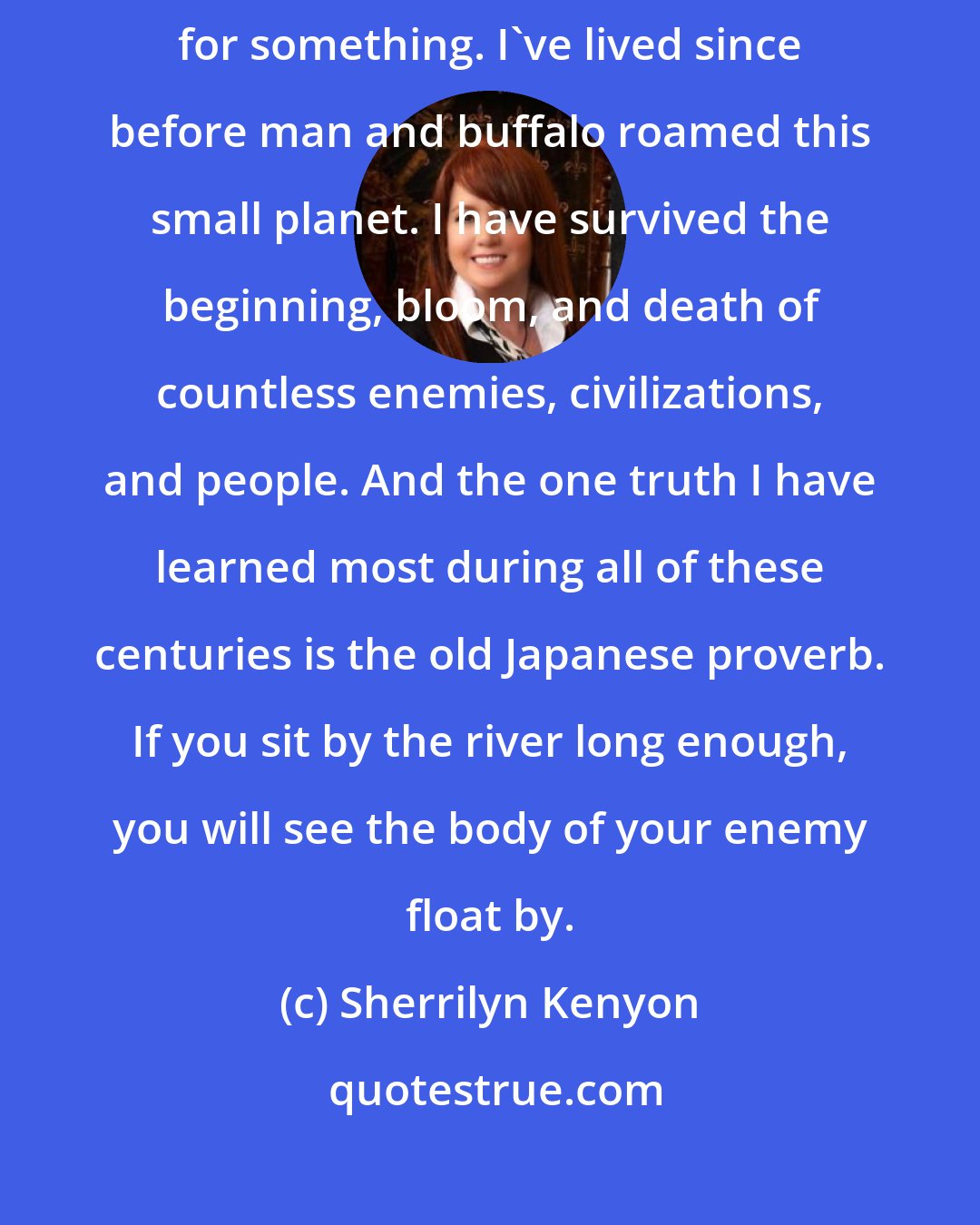 Sherrilyn Kenyon: Shamefully, all of us have wanted revenge on someone at some point for something. I've lived since before man and buffalo roamed this small planet. I have survived the beginning, bloom, and death of countless enemies, civilizations, and people. And the one truth I have learned most during all of these centuries is the old Japanese proverb. If you sit by the river long enough, you will see the body of your enemy float by.