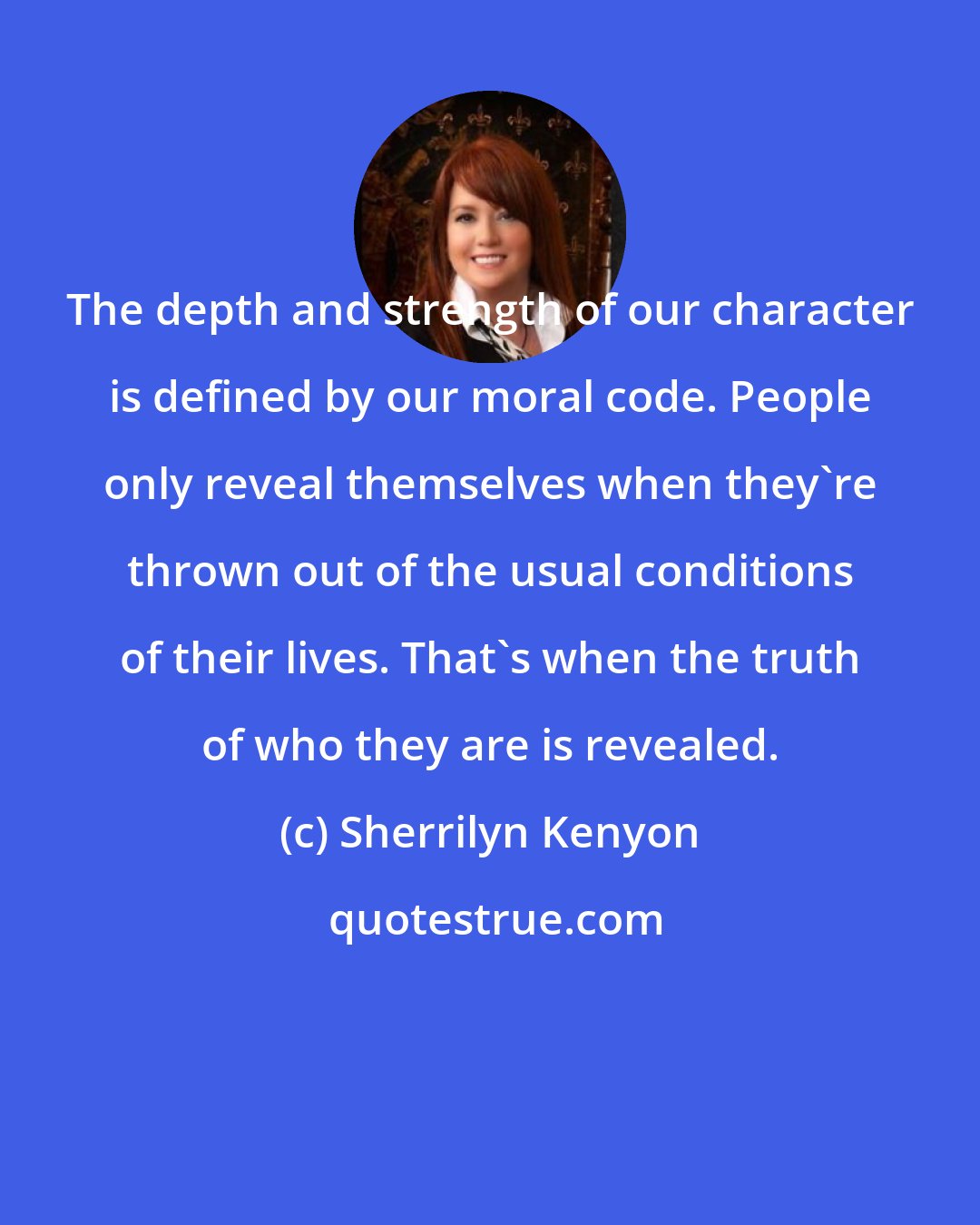 Sherrilyn Kenyon: The depth and strength of our character is defined by our moral code. People only reveal themselves when they're thrown out of the usual conditions of their lives. That's when the truth of who they are is revealed.