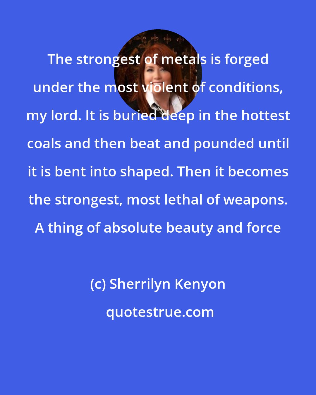 Sherrilyn Kenyon: The strongest of metals is forged under the most violent of conditions, my lord. It is buried deep in the hottest coals and then beat and pounded until it is bent into shaped. Then it becomes the strongest, most lethal of weapons. A thing of absolute beauty and force